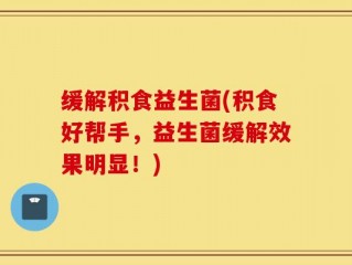 缓解积食益生菌(积食好帮手，益生菌缓解效果明显！)
