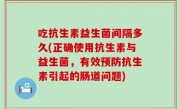 吃抗生素益生菌间隔多久(正确使用抗生素与益生菌，有效预防抗生素引起的肠道问题)