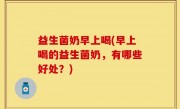 益生菌奶早上喝(早上喝的益生菌奶，有哪些好处？)