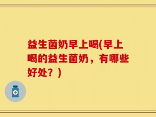 益生菌奶早上喝(早上喝的益生菌奶，有哪些好处？)