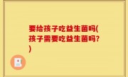 要给孩子吃益生菌吗(孩子需要吃益生菌吗？)