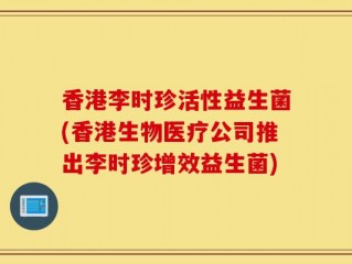 香港李时珍活性益生菌(香港生物医疗公司推出李时珍增效益生菌)