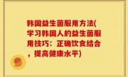 韩国益生菌服用方法(学习韩国人的益生菌服用技巧：正确饮食结合，提高健康水平)