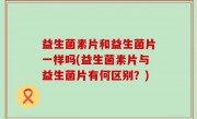 益生菌素片和益生菌片一样吗(益生菌素片与益生菌片有何区别？)