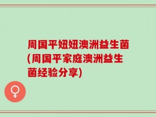 周国平妞妞澳洲益生菌(周国平家庭澳洲益生菌经验分享)