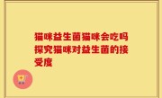 猫咪益生菌猫咪会吃吗探究猫咪对益生菌的接受度