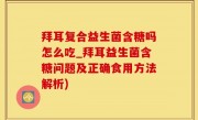 拜耳复合益生菌含糖吗怎么吃_拜耳益生菌含糖问题及正确食用方法解析)