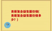 青萌复合益生菌价格(青萌复合益生菌价格多少？)