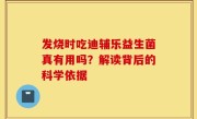 发烧时吃迪辅乐益生菌真有用吗？解读背后的科学依据