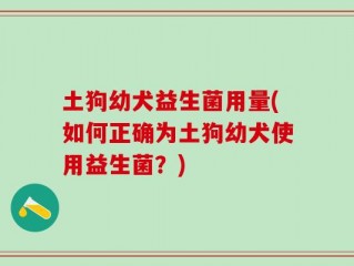土狗幼犬益生菌用量(如何正确为土狗幼犬使用益生菌？)