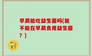 早晨能吃益生菌吗(能不能在早晨食用益生菌？)