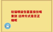 给猫喂益生菌直接往嘴里倒 这种方式是否正确呢