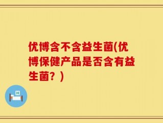优博含不含益生菌(优博保健产品是否含有益生菌？)