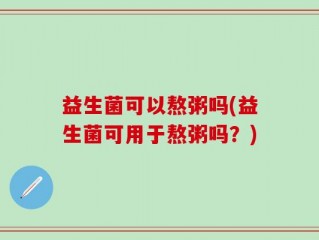 益生菌可以熬粥吗(益生菌可用于熬粥吗？)