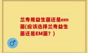 兰寿用益生菌还是em菌(应该选择兰寿益生菌还是EM菌？)