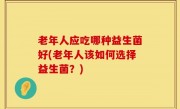 老年人应吃哪种益生菌好(老年人该如何选择益生菌？)