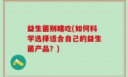 益生菌别瞎吃(如何科学选择适合自己的益生菌产品？)