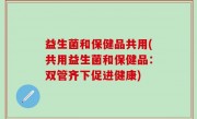 益生菌和保健品共用(共用益生菌和保健品：双管齐下促进健康)