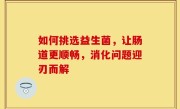 如何挑选益生菌，让肠道更顺畅，消化问题迎刃而解