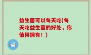 益生菌可以每天吃(每天吃益生菌的好处，你值得拥有！)