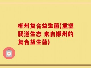 郴州复合益生菌(重塑肠道生态 来自郴州的复合益生菌)