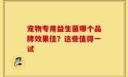 宠物专用益生菌哪个品牌效果佳？这些值得一试