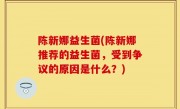 陈新娜益生菌(陈新娜推荐的益生菌，受到争议的原因是什么？)