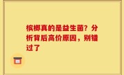 槟榔真的是益生菌？分析背后高价原因，别错过了