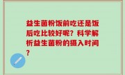 益生菌粉饭前吃还是饭后吃比较好呢？科学解析益生菌粉的摄入时间？