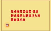 程成推荐益生菌 健康新选择助力肠道活力改善身体机能