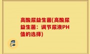 高酸尿益生菌(高酸尿益生菌：调节尿液PH值的选择)