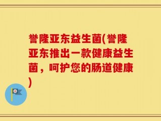 誉隆亚东益生菌(誉隆亚东推出一款健康益生菌，呵护您的肠道健康)