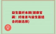 益生菌纤本颜(健康宝藏：纤维素与益生菌结合的新选择)