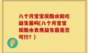 八个月宝宝反酸水能吃益生菌吗(八个月宝宝反酸水食用益生菌是否可行？)