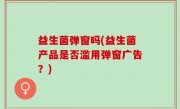 益生菌弹窗吗(益生菌产品是否滥用弹窗广告？)