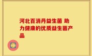 河北百消丹益生菌 助力健康的优质益生菌产品