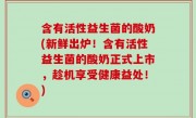 含有活性益生菌的酸奶(新鲜出炉！含有活性益生菌的酸奶正式上市，趁机享受健康益处！)