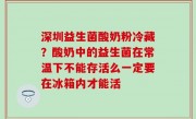 深圳益生菌酸奶粉冷藏？酸奶中的益生菌在常温下不能存活么一定要在冰箱内才能活
