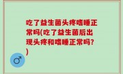 吃了益生菌头疼嗜睡正常吗(吃了益生菌后出现头疼和嗜睡正常吗？)
