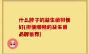 什么牌子的益生菌排便好(排便顺畅的益生菌品牌推荐)
