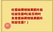 吃爱脉朗柑橘黄酮片能吃益生菌吗(能否同时食用爱脉朗柑橘黄酮片和益生菌？)