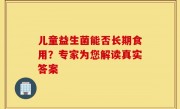 儿童益生菌能否长期食用？专家为您解读真实答案