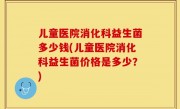 儿童医院消化科益生菌多少钱(儿童医院消化科益生菌价格是多少？)