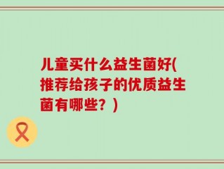 儿童买什么益生菌好(推荐给孩子的优质益生菌有哪些？)