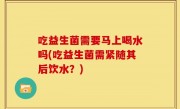吃益生菌需要马上喝水吗(吃益生菌需紧随其后饮水？)