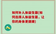 如何补人体益生菌(如何选择人体益生菌，让你的身体更健康)