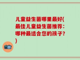 儿童益生菌哪里最好(最佳儿童益生菌推荐：哪种最适合您的孩子？)