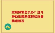 放屁频繁怎么办？这几种益生菌助你轻松改善肠道状况