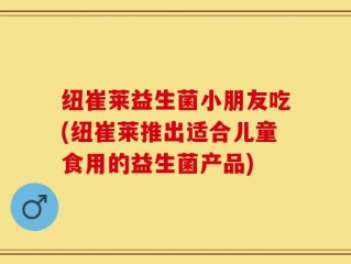 纽崔莱益生菌小朋友吃(纽崔莱推出适合儿童食用的益生菌产品)