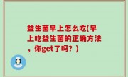 益生菌早上怎么吃(早上吃益生菌的正确方法，你get了吗？)